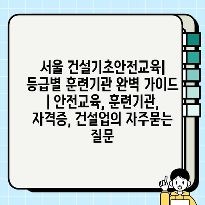 서울 건설기초안전교육| 등급별 훈련기관 완벽 가이드 | 안전교육, 훈련기관, 자격증, 건설업