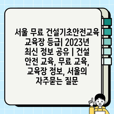 서울 무료 건설기초안전교육 교육장 등급| 2023년 최신 정보 공유 | 건설 안전 교육, 무료 교육, 교육장 정보, 서울
