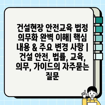 건설현장 안전교육 법정 의무화 완벽 이해| 핵심 내용 & 주요 변경 사항 | 건설 안전, 법률, 교육, 의무, 가이드