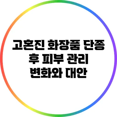 고혼진 화장품 단종 후 피부 관리 변화와 대안