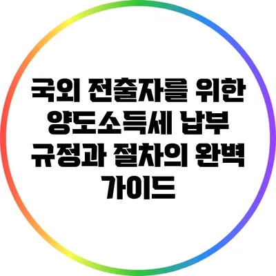 국외 전출자를 위한 양도소득세 납부 규정과 절차의 완벽 가이드