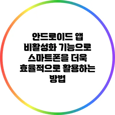 안드로이드 앱 비활성화 기능으로 스마트폰을 더욱 효율적으로 활용하는 방법