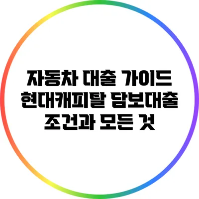 자동차 대출 가이드: 현대캐피탈 담보대출 조건과 모든 것