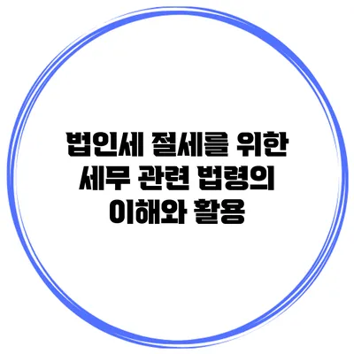법인세 절세를 위한 세무 관련 법령의 이해와 활용