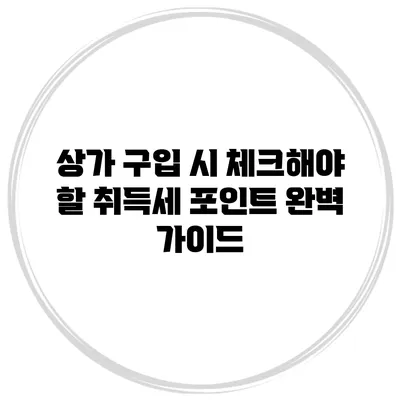 상가 구입 시 체크해야 할 취득세 포인트 완벽 가이드