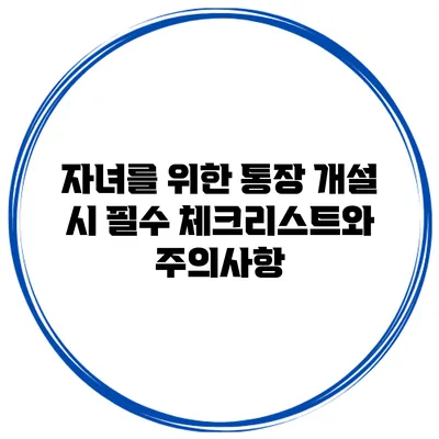 자녀를 위한 통장 개설 시 필수 체크리스트와 주의사항