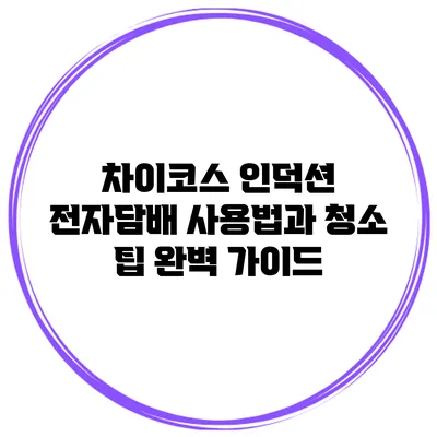 차이코스 인덕션 전자담배 사용법과 청소 팁 완벽 가이드