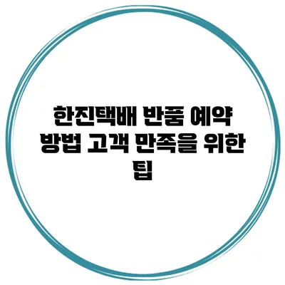 한진택배 반품 예약 방법 고객 만족을 위한 팁